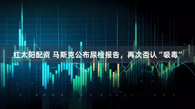 红太阳配资 马斯克公布尿检报告，再次否认“吸毒”