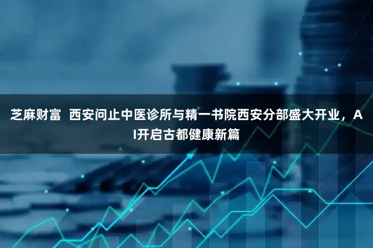 芝麻财富  西安问止中医诊所与精一书院西安分部盛大开业，AI开启古都健康新篇
