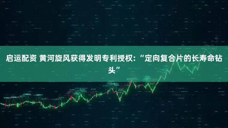 启运配资 黄河旋风获得发明专利授权: “定向复合片的长寿命钻头”