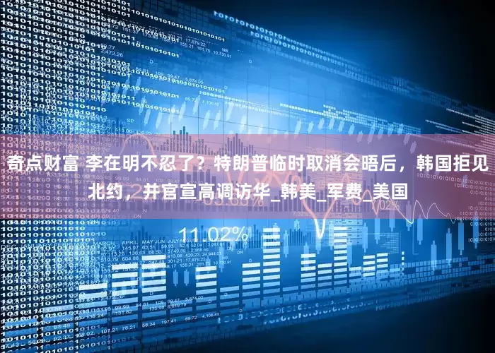 奇点财富 李在明不忍了？特朗普临时取消会晤后，韩国拒见北约，并官宣高调访华_韩美_军费_美国