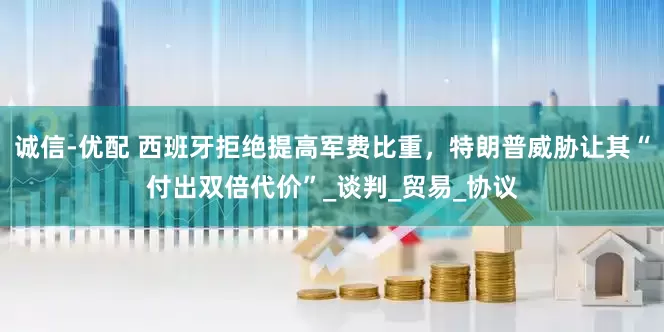 诚信-优配 西班牙拒绝提高军费比重，特朗普威胁让其“付出双倍代价”_谈判_贸易_协议