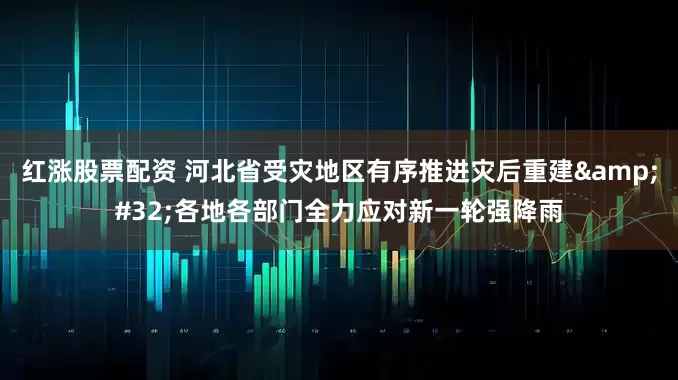红涨股票配资 河北省受灾地区有序推进灾后重建 各地各部门全力应对新一轮强降雨