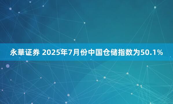 永華证券 2025年7月份中国仓储指数为50.1%