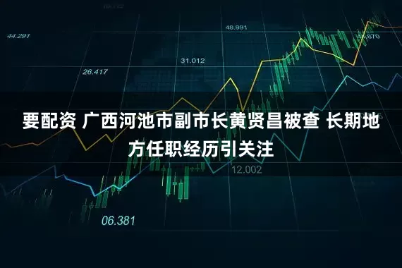 要配资 广西河池市副市长黄贤昌被查 长期地方任职经历引关注