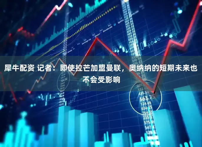 犀牛配资 记者：即使拉芒加盟曼联，奥纳纳的短期未来也不会受影响