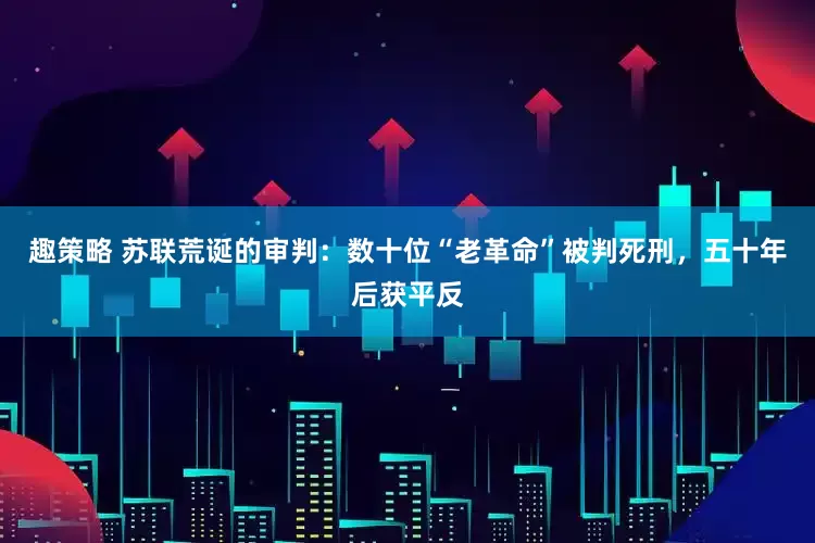 趣策略 苏联荒诞的审判：数十位“老革命”被判死刑，五十年后获平反