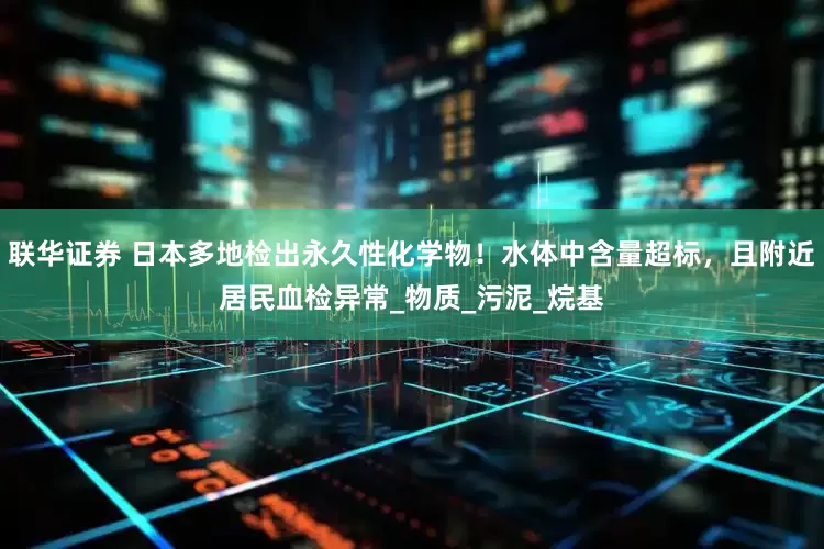联华证券 日本多地检出永久性化学物！水体中含量超标，且附近居民血检异常_物质_污泥_烷基