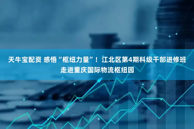 天牛宝配资 感悟“枢纽力量”！江北区第4期科级干部进修班走进重庆国际物流枢纽园