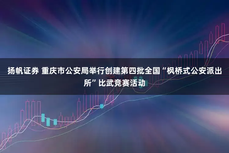 扬帆证券 重庆市公安局举行创建第四批全国“枫桥式公安派出所”比武竞赛活动