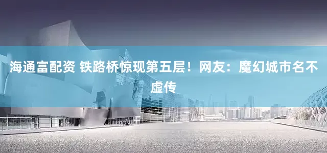 海通富配资 铁路桥惊现第五层！网友：魔幻城市名不虚传
