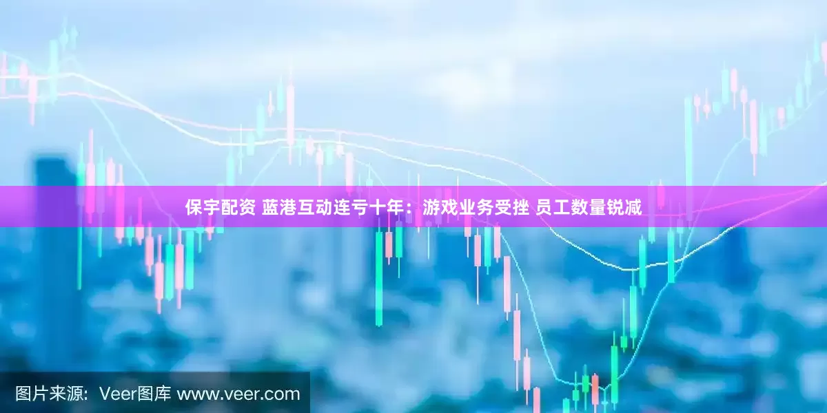 保宇配资 蓝港互动连亏十年：游戏业务受挫 员工数量锐减