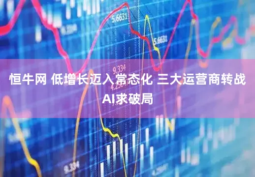 恒牛网 低增长迈入常态化 三大运营商转战AI求破局