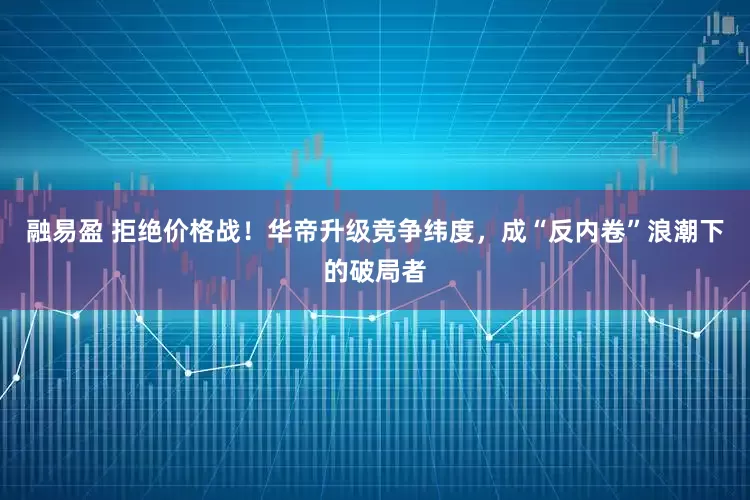 融易盈 拒绝价格战！华帝升级竞争纬度，成“反内卷”浪潮下的破局者