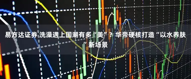 易方达证券 洗澡遇上国潮有多“美”？华帝硬核打造“以水养肤”新场景