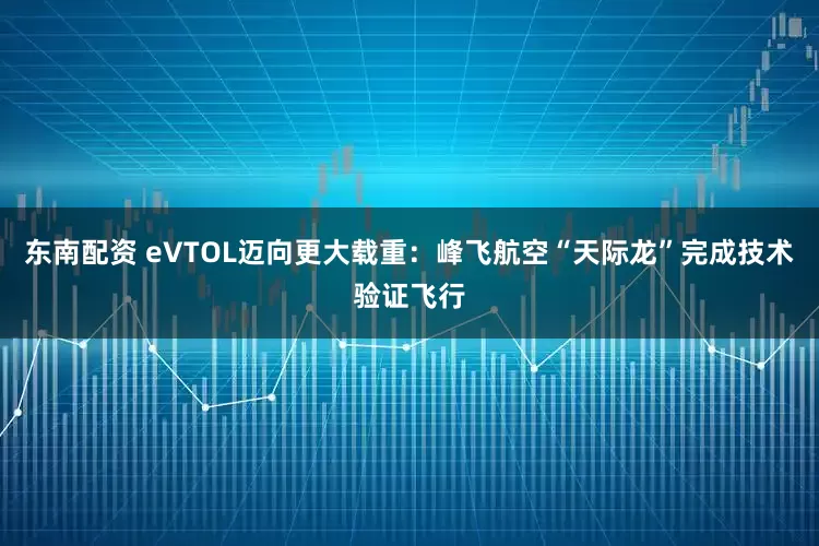 东南配资 eVTOL迈向更大载重：峰飞航空“天际龙”完成技术验证飞行