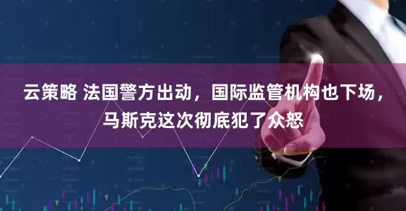 云策略 法国警方出动，国际监管机构也下场，马斯克这次彻底犯了众怒