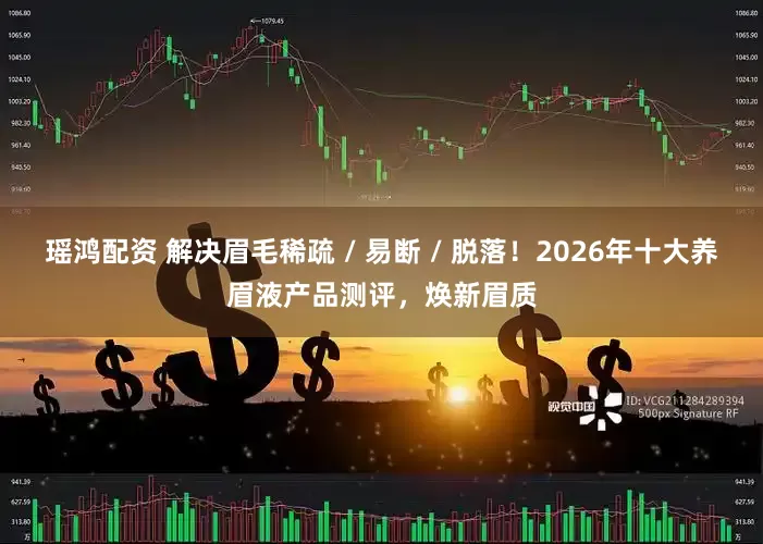 瑶鸿配资 解决眉毛稀疏 / 易断 / 脱落！2026年十大养眉液产品测评，焕新眉质