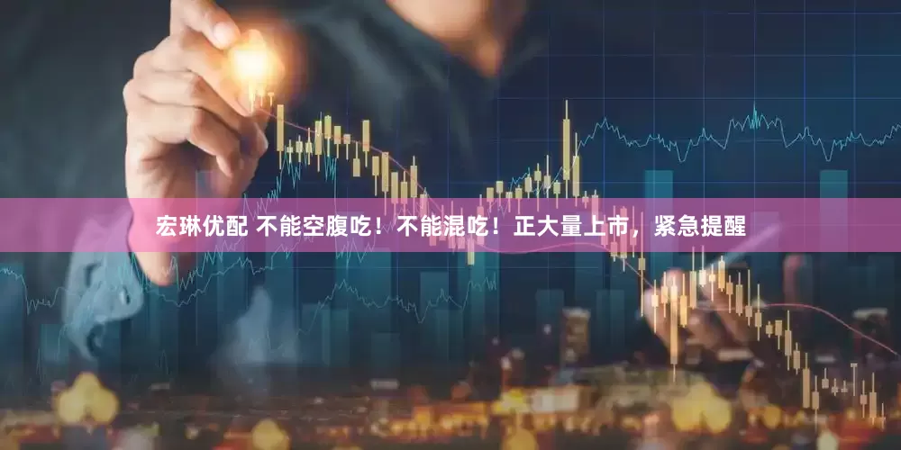 宏琳优配 不能空腹吃！不能混吃！正大量上市，紧急提醒