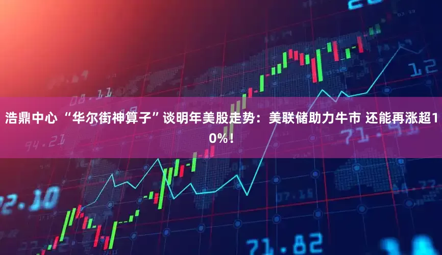浩鼎中心 “华尔街神算子”谈明年美股走势：美联储助力牛市 还能再涨超10%！