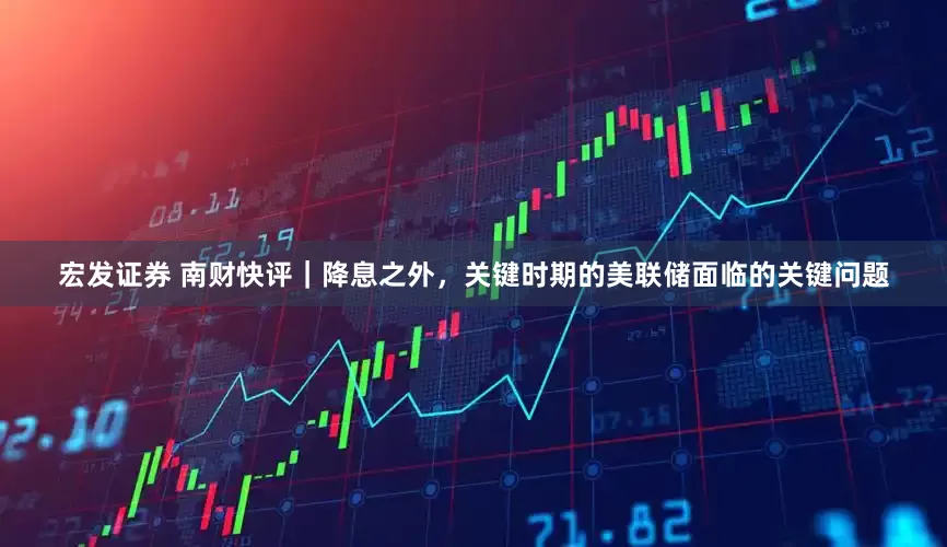 宏发证券 南财快评｜降息之外，关键时期的美联储面临的关键问题