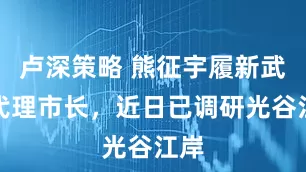 卢深策略 熊征宇履新武汉代理市长，近日已调研光谷江岸
