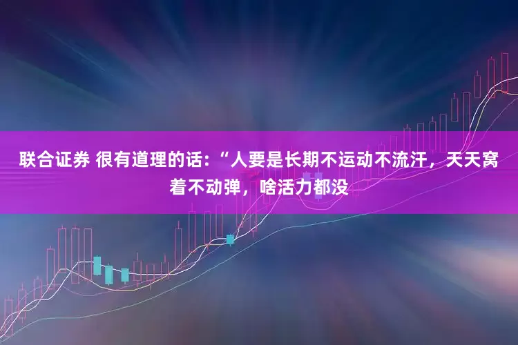 联合证券 很有道理的话: “人要是长期不运动不流汗，天天窝着不动弹，啥活力都没