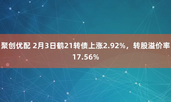 聚创优配 2月3日鹤21转债上涨2.92%，转股溢价率17.56%